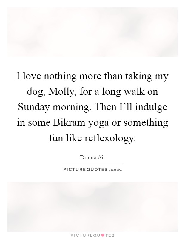 I love nothing more than taking my dog, Molly, for a long walk on Sunday morning. Then I'll indulge in some Bikram yoga or something fun like reflexology. Picture Quote #1