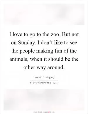 I love to go to the zoo. But not on Sunday. I don’t like to see the people making fun of the animals, when it should be the other way around Picture Quote #1