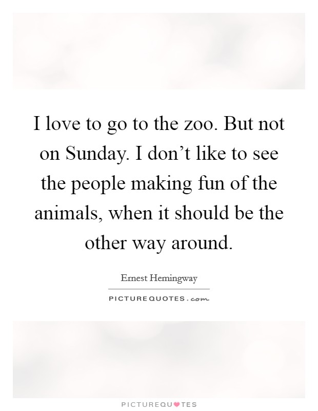 I love to go to the zoo. But not on Sunday. I don't like to see the people making fun of the animals, when it should be the other way around. Picture Quote #1
