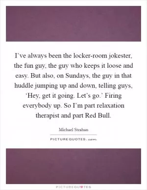I’ve always been the locker-room jokester, the fun guy, the guy who keeps it loose and easy. But also, on Sundays, the guy in that huddle jumping up and down, telling guys, ‘Hey, get it going. Let’s go.’ Firing everybody up. So I’m part relaxation therapist and part Red Bull Picture Quote #1