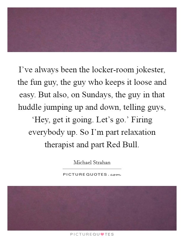 I've always been the locker-room jokester, the fun guy, the guy who keeps it loose and easy. But also, on Sundays, the guy in that huddle jumping up and down, telling guys, ‘Hey, get it going. Let's go.' Firing everybody up. So I'm part relaxation therapist and part Red Bull. Picture Quote #1