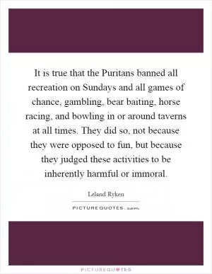 It is true that the Puritans banned all recreation on Sundays and all games of chance, gambling, bear baiting, horse racing, and bowling in or around taverns at all times. They did so, not because they were opposed to fun, but because they judged these activities to be inherently harmful or immoral Picture Quote #1