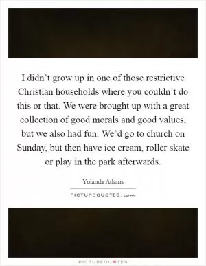 I didn’t grow up in one of those restrictive Christian households where you couldn’t do this or that. We were brought up with a great collection of good morals and good values, but we also had fun. We’d go to church on Sunday, but then have ice cream, roller skate or play in the park afterwards Picture Quote #1