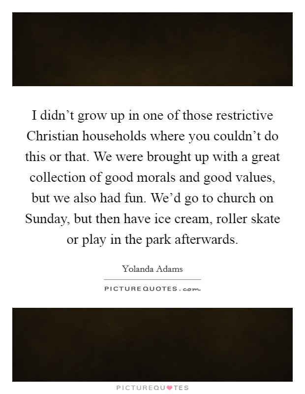 I didn't grow up in one of those restrictive Christian households where you couldn't do this or that. We were brought up with a great collection of good morals and good values, but we also had fun. We'd go to church on Sunday, but then have ice cream, roller skate or play in the park afterwards. Picture Quote #1