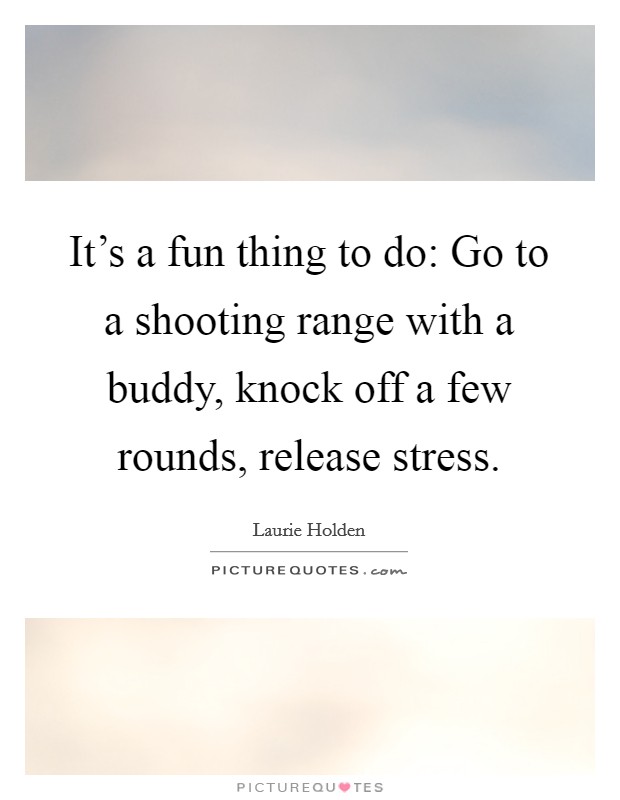 It's a fun thing to do: Go to a shooting range with a buddy, knock off a few rounds, release stress. Picture Quote #1