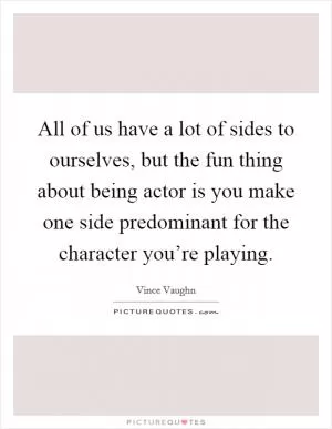 All of us have a lot of sides to ourselves, but the fun thing about being actor is you make one side predominant for the character you’re playing Picture Quote #1