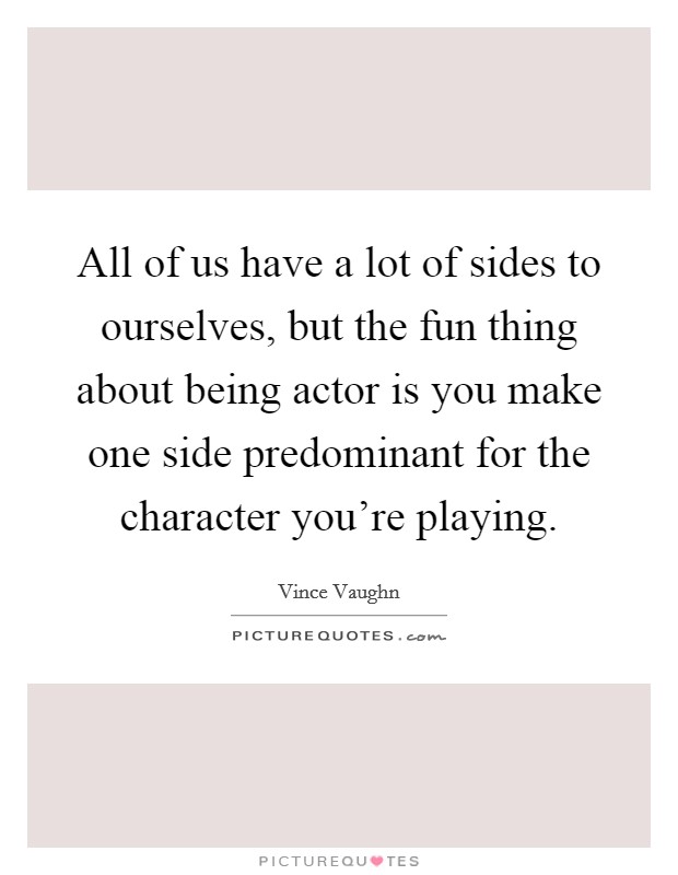 All of us have a lot of sides to ourselves, but the fun thing about being actor is you make one side predominant for the character you're playing. Picture Quote #1