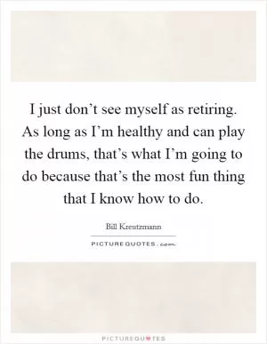 I just don’t see myself as retiring. As long as I’m healthy and can play the drums, that’s what I’m going to do because that’s the most fun thing that I know how to do Picture Quote #1