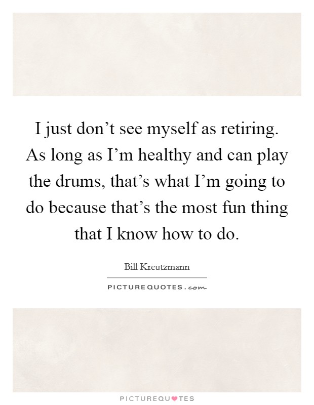 I just don't see myself as retiring. As long as I'm healthy and can play the drums, that's what I'm going to do because that's the most fun thing that I know how to do. Picture Quote #1
