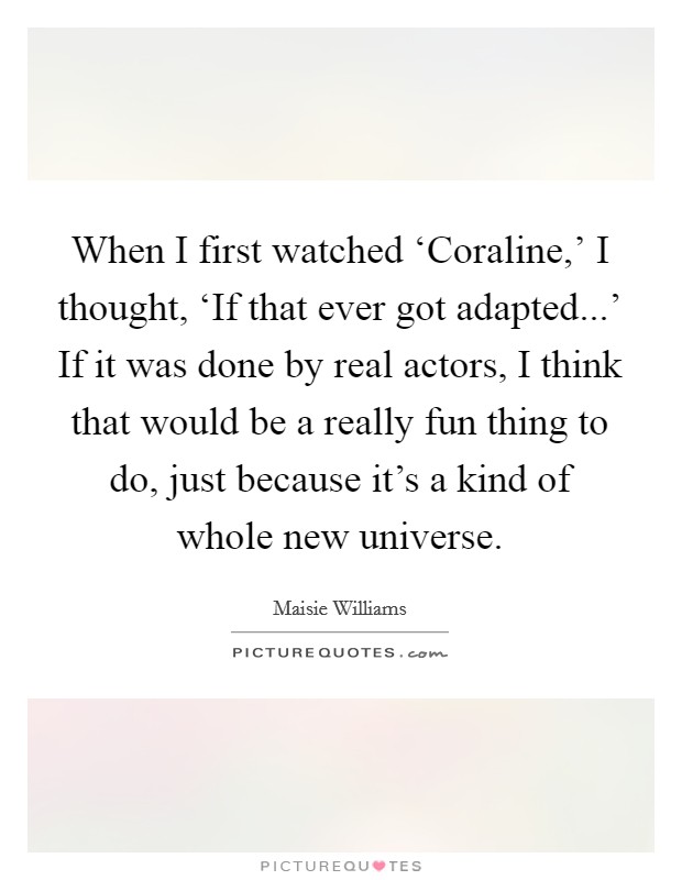 When I first watched ‘Coraline,' I thought, ‘If that ever got adapted...' If it was done by real actors, I think that would be a really fun thing to do, just because it's a kind of whole new universe. Picture Quote #1