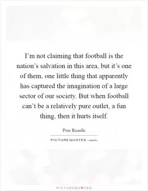 I’m not claiming that football is the nation’s salvation in this area, but it’s one of them, one little thing that apparently has captured the imagination of a large sector of our society. But when football can’t be a relatively pure outlet, a fun thing, then it hurts itself Picture Quote #1