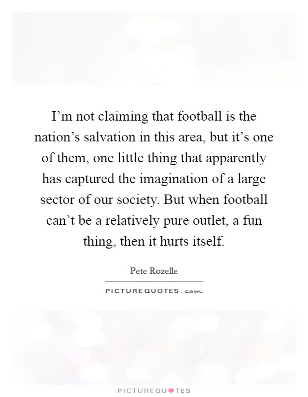 I'm not claiming that football is the nation's salvation in this area, but it's one of them, one little thing that apparently has captured the imagination of a large sector of our society. But when football can't be a relatively pure outlet, a fun thing, then it hurts itself. Picture Quote #1