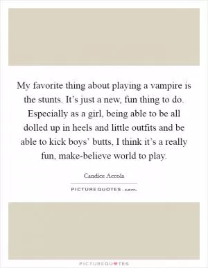 My favorite thing about playing a vampire is the stunts. It’s just a new, fun thing to do. Especially as a girl, being able to be all dolled up in heels and little outfits and be able to kick boys’ butts, I think it’s a really fun, make-believe world to play Picture Quote #1