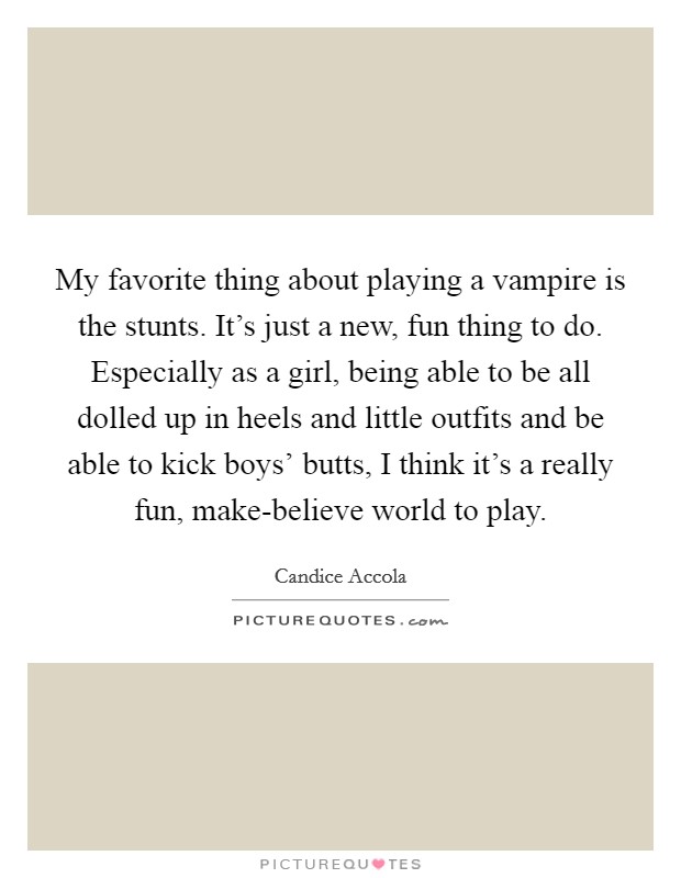 My favorite thing about playing a vampire is the stunts. It's just a new, fun thing to do. Especially as a girl, being able to be all dolled up in heels and little outfits and be able to kick boys' butts, I think it's a really fun, make-believe world to play. Picture Quote #1