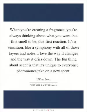 When you’re creating a fragrance, you’re always thinking about what you want that first smell to be, that first reaction. It’s a sensation, like a symphony with all of those layers and notes. I love the way it changes and the way it dries down. The fun thing about scent is that it’s unique to everyone; pheromones take on a new scent Picture Quote #1
