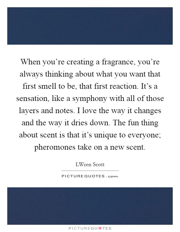 When you're creating a fragrance, you're always thinking about what you want that first smell to be, that first reaction. It's a sensation, like a symphony with all of those layers and notes. I love the way it changes and the way it dries down. The fun thing about scent is that it's unique to everyone; pheromones take on a new scent. Picture Quote #1