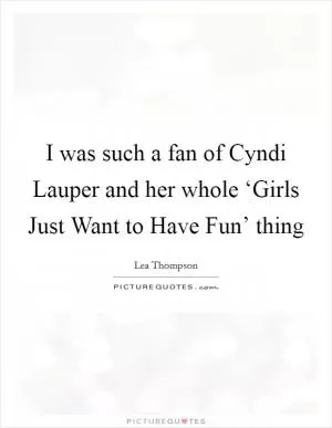I was such a fan of Cyndi Lauper and her whole ‘Girls Just Want to Have Fun’ thing Picture Quote #1