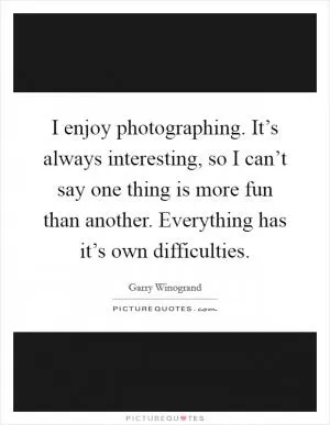 I enjoy photographing. It’s always interesting, so I can’t say one thing is more fun than another. Everything has it’s own difficulties Picture Quote #1