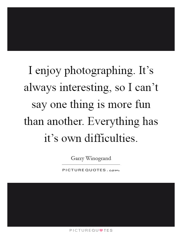 I enjoy photographing. It's always interesting, so I can't say one thing is more fun than another. Everything has it's own difficulties. Picture Quote #1