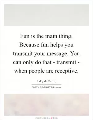 Fun is the main thing. Because fun helps you transmit your message. You can only do that - transmit - when people are receptive Picture Quote #1