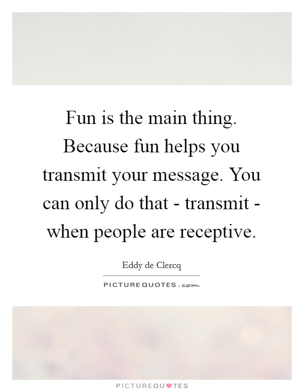 Fun is the main thing. Because fun helps you transmit your message. You can only do that - transmit - when people are receptive. Picture Quote #1