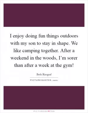 I enjoy doing fun things outdoors with my son to stay in shape. We like camping together. After a weekend in the woods, I’m sorer than after a week at the gym! Picture Quote #1