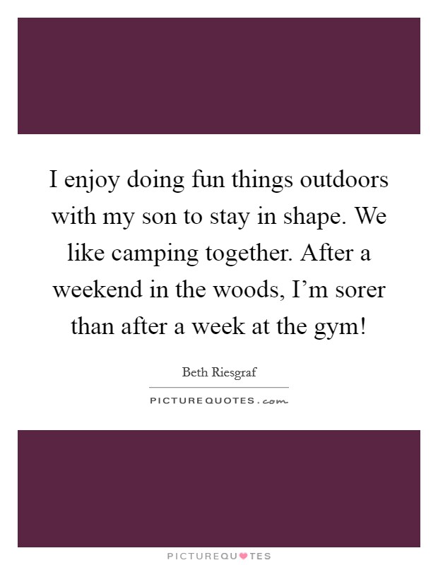 I enjoy doing fun things outdoors with my son to stay in shape. We like camping together. After a weekend in the woods, I'm sorer than after a week at the gym! Picture Quote #1