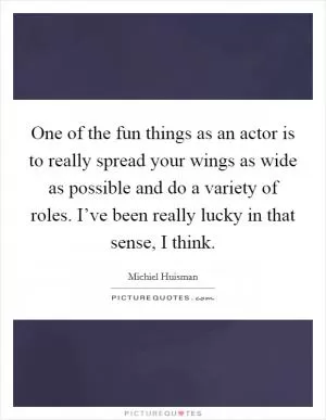 One of the fun things as an actor is to really spread your wings as wide as possible and do a variety of roles. I’ve been really lucky in that sense, I think Picture Quote #1