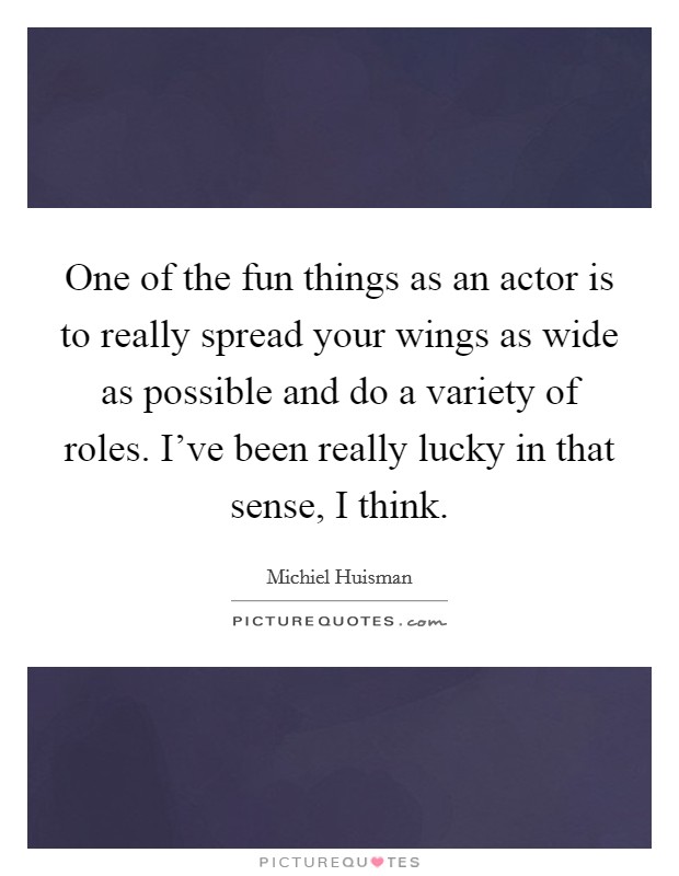One of the fun things as an actor is to really spread your wings as wide as possible and do a variety of roles. I've been really lucky in that sense, I think. Picture Quote #1