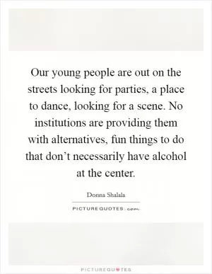 Our young people are out on the streets looking for parties, a place to dance, looking for a scene. No institutions are providing them with alternatives, fun things to do that don’t necessarily have alcohol at the center Picture Quote #1
