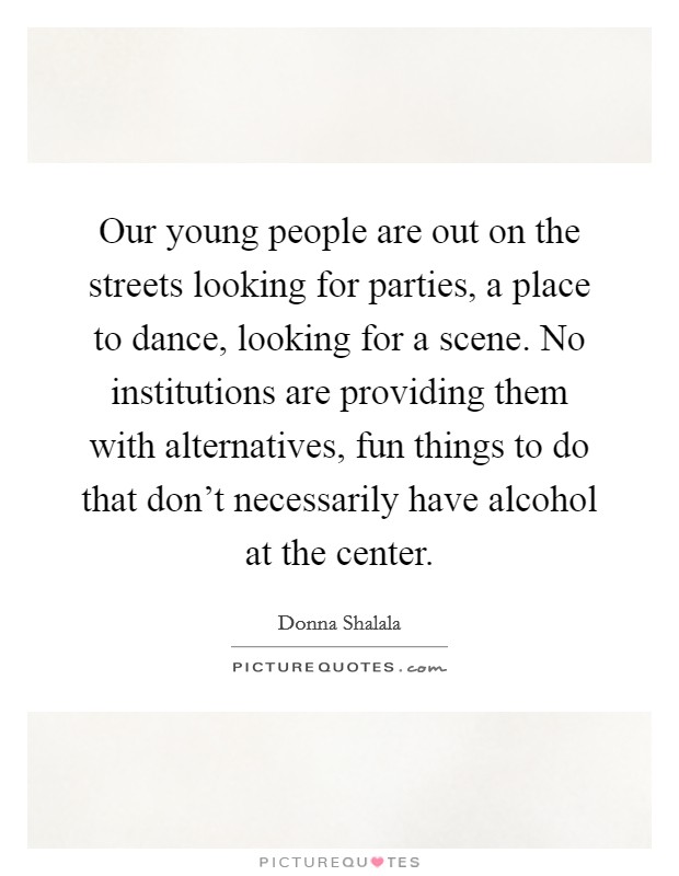 Our young people are out on the streets looking for parties, a place to dance, looking for a scene. No institutions are providing them with alternatives, fun things to do that don't necessarily have alcohol at the center. Picture Quote #1