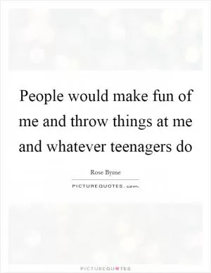 People would make fun of me and throw things at me and whatever teenagers do Picture Quote #1