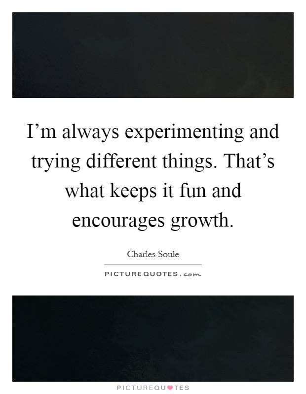 I'm always experimenting and trying different things. That's what keeps it fun and encourages growth. Picture Quote #1