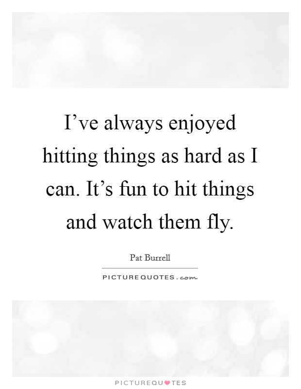 I've always enjoyed hitting things as hard as I can. It's fun to hit things and watch them fly. Picture Quote #1