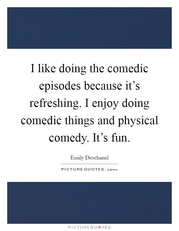 I like doing the comedic episodes because it's refreshing. I enjoy doing comedic things and physical comedy. It's fun. Picture Quote #1