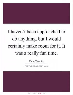 I haven’t been approached to do anything, but I would certainly make room for it. It was a really fun time Picture Quote #1