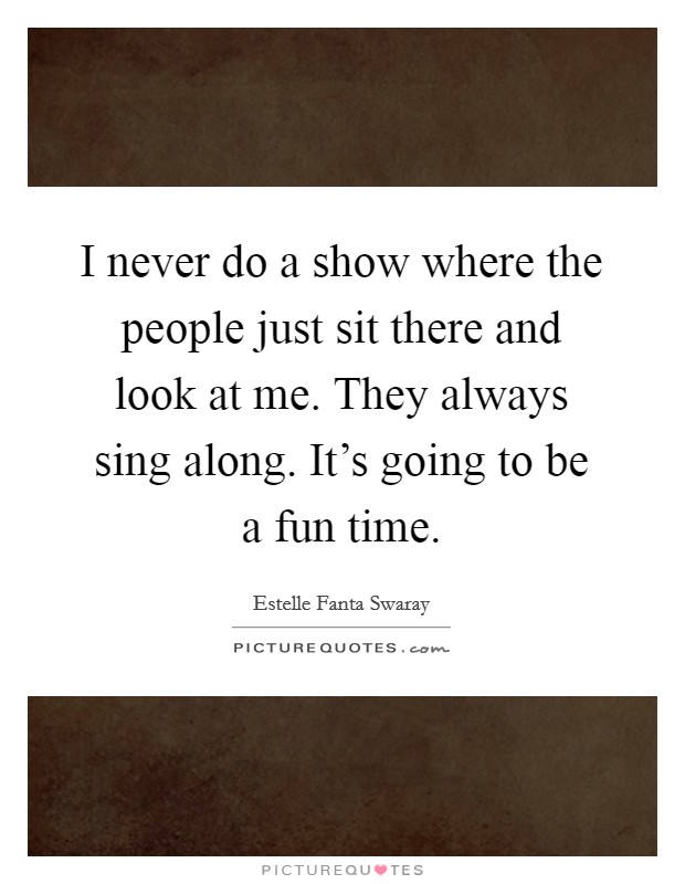 I never do a show where the people just sit there and look at me. They always sing along. It's going to be a fun time. Picture Quote #1