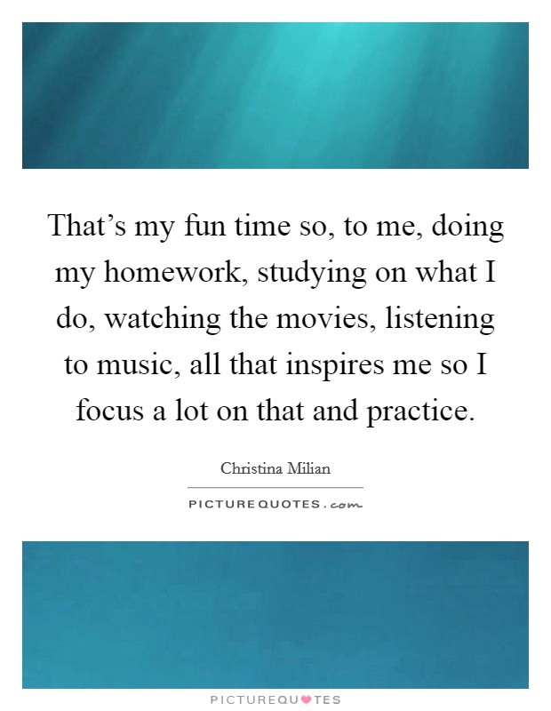 That's my fun time so, to me, doing my homework, studying on what I do, watching the movies, listening to music, all that inspires me so I focus a lot on that and practice. Picture Quote #1