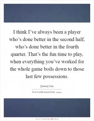I think I’ve always been a player who’s done better in the second half, who’s done better in the fourth quarter. That’s the fun time to play, when everything you’ve worked for the whole game boils down to those last few possessions Picture Quote #1