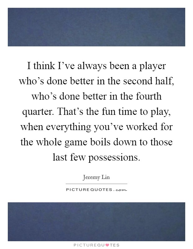 I think I've always been a player who's done better in the second half, who's done better in the fourth quarter. That's the fun time to play, when everything you've worked for the whole game boils down to those last few possessions. Picture Quote #1