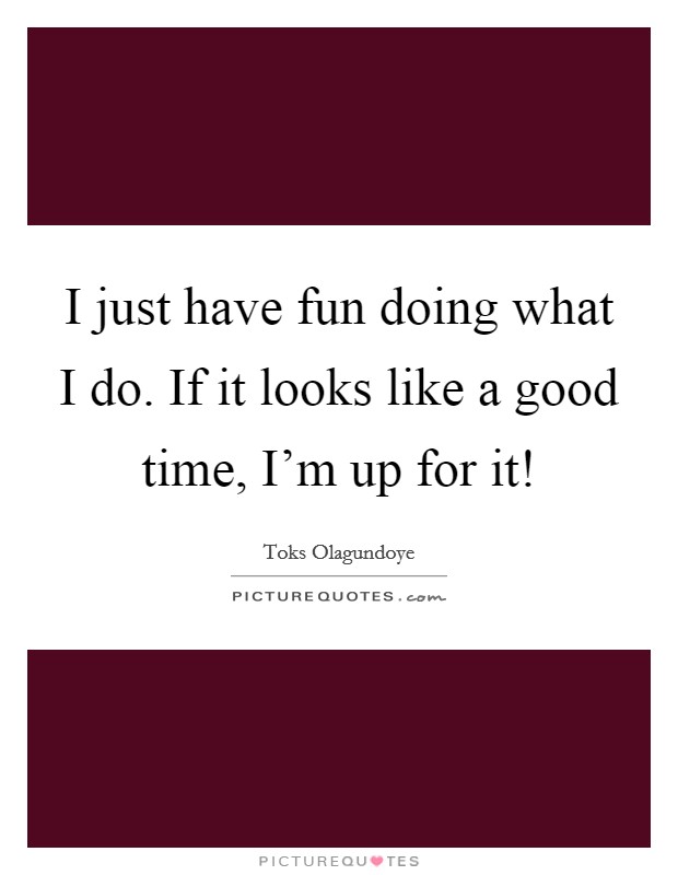 I just have fun doing what I do. If it looks like a good time, I'm up for it! Picture Quote #1