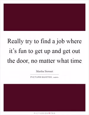 Really try to find a job where it’s fun to get up and get out the door, no matter what time Picture Quote #1