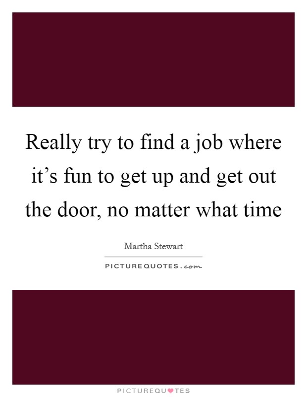 Really try to find a job where it's fun to get up and get out the door, no matter what time Picture Quote #1