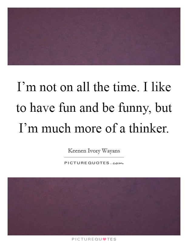 I'm not on all the time. I like to have fun and be funny, but I'm much more of a thinker. Picture Quote #1