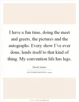 I have a fun time, doing the meet and greets, the pictures and the autographs. Every show I’ve ever done, lends itself to that kind of thing. My convention life has legs Picture Quote #1