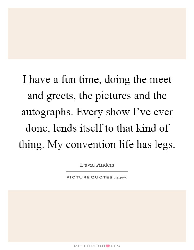 I have a fun time, doing the meet and greets, the pictures and the autographs. Every show I've ever done, lends itself to that kind of thing. My convention life has legs. Picture Quote #1