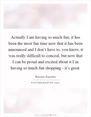Actually I am having so much fun, it has been the most fun time now that it has been announced and I don’t have to, you know, it was really difficult to conceal, but now that I can be proud and excited about it I’m having so much fun shopping - it’s great Picture Quote #1