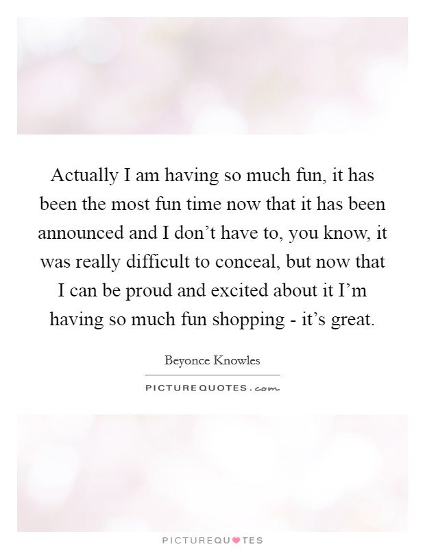 Actually I am having so much fun, it has been the most fun time now that it has been announced and I don't have to, you know, it was really difficult to conceal, but now that I can be proud and excited about it I'm having so much fun shopping - it's great. Picture Quote #1
