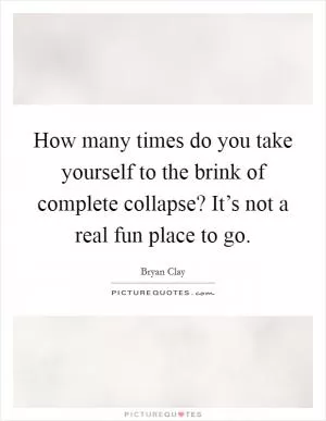 How many times do you take yourself to the brink of complete collapse? It’s not a real fun place to go Picture Quote #1