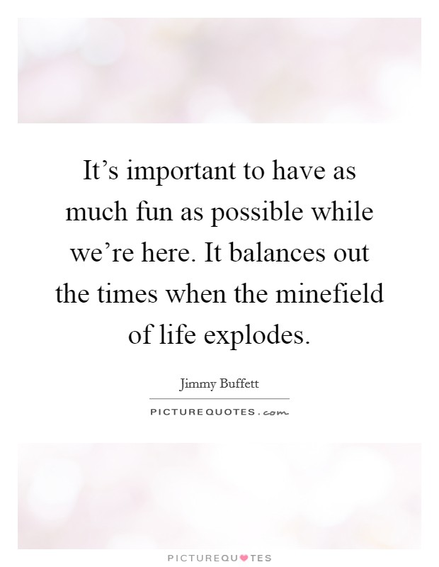 It's important to have as much fun as possible while we're here. It balances out the times when the minefield of life explodes. Picture Quote #1
